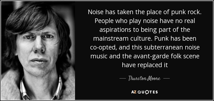 Noise has taken the place of punk rock. People who play noise have no real aspirations to being part of the mainstream culture. Punk has been co-opted, and this subterranean noise music and the avant-garde folk scene have replaced it - Thurston Moore