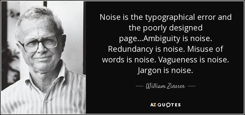 Noise is the typographical error and the poorly designed page...Ambiguity is noise. Redundancy is noise. Misuse of words is noise. Vagueness is noise. Jargon is noise. - William Zinsser