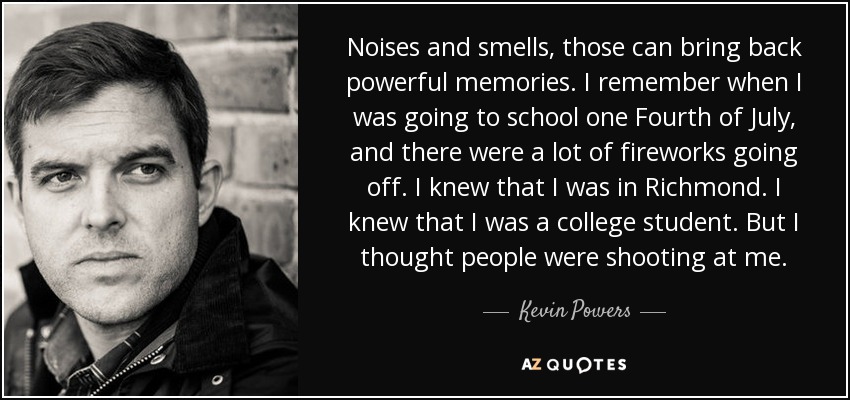 Noises and smells, those can bring back powerful memories. I remember when I was going to school one Fourth of July, and there were a lot of fireworks going off. I knew that I was in Richmond. I knew that I was a college student. But I thought people were shooting at me. - Kevin Powers