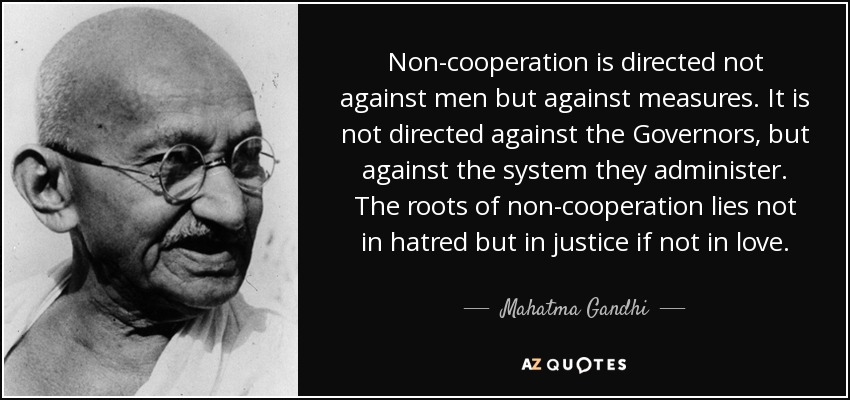 Non-cooperation is directed not against men but against measures. It is not directed against the Governors, but against the system they administer. The roots of non-cooperation lies not in hatred but in justice if not in love. - Mahatma Gandhi