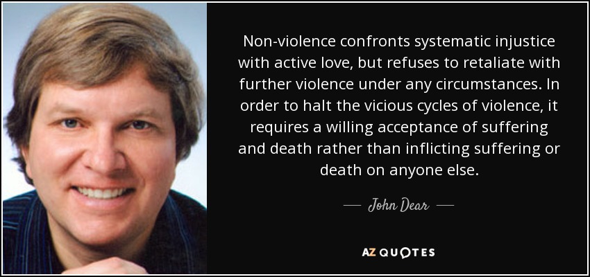Non-violence confronts systematic injustice with active love, but refuses to retaliate with further violence under any circumstances. In order to halt the vicious cycles of violence, it requires a willing acceptance of suffering and death rather than inflicting suffering or death on anyone else. - John Dear