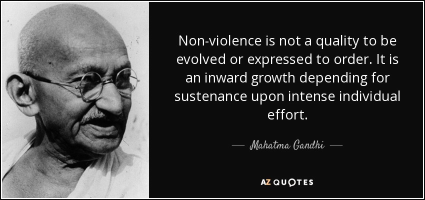 Non-violence is not a quality to be evolved or expressed to order. It is an inward growth depending for sustenance upon intense individual effort. - Mahatma Gandhi