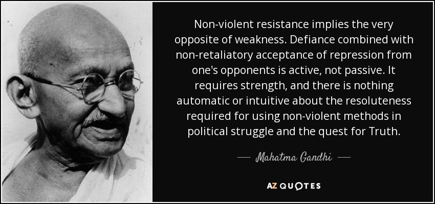 Non-violent resistance implies the very opposite of weakness. Defiance combined with non-retaliatory acceptance of repression from one's opponents is active, not passive. It requires strength, and there is nothing automatic or intuitive about the resoluteness required for using non-violent methods in political struggle and the quest for Truth. - Mahatma Gandhi