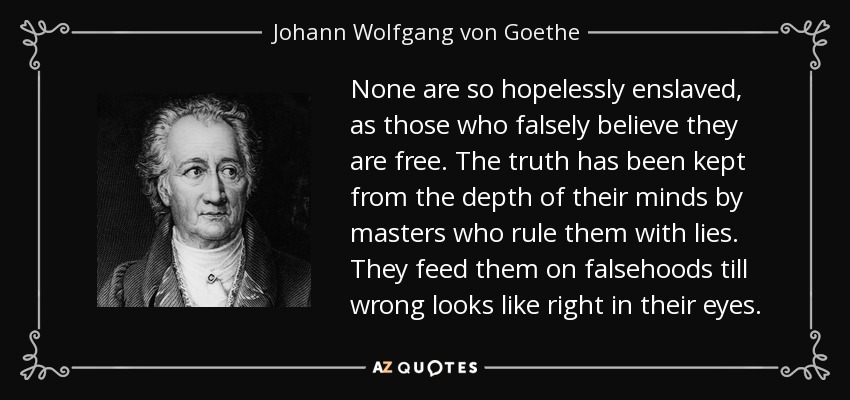 None are so hopelessly enslaved, as those who falsely believe they are free. The truth has been kept from the depth of their minds by masters who rule them with lies. They feed them on falsehoods till wrong looks like right in their eyes. - Johann Wolfgang von Goethe