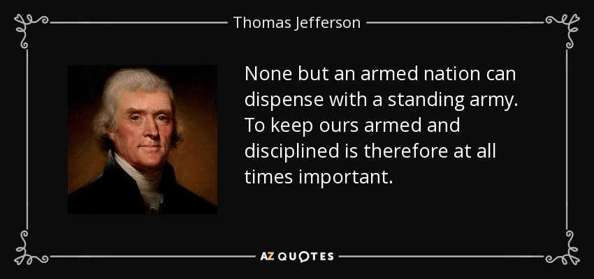 None but an armed nation can dispense with a standing army. To keep ours armed and disciplined is therefore at all times important. - Thomas Jefferson