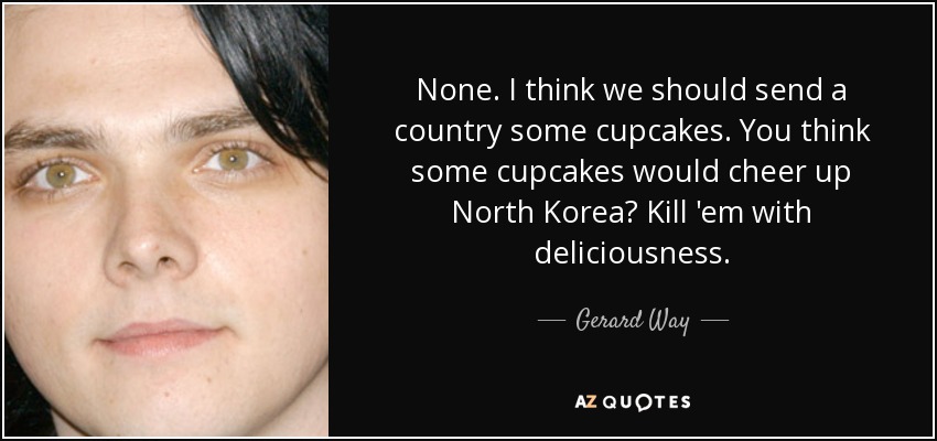 None. I think we should send a country some cupcakes. You think some cupcakes would cheer up North Korea? Kill 'em with deliciousness. - Gerard Way