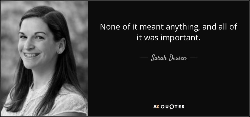 None of it meant anything, and all of it was important. - Sarah Dessen