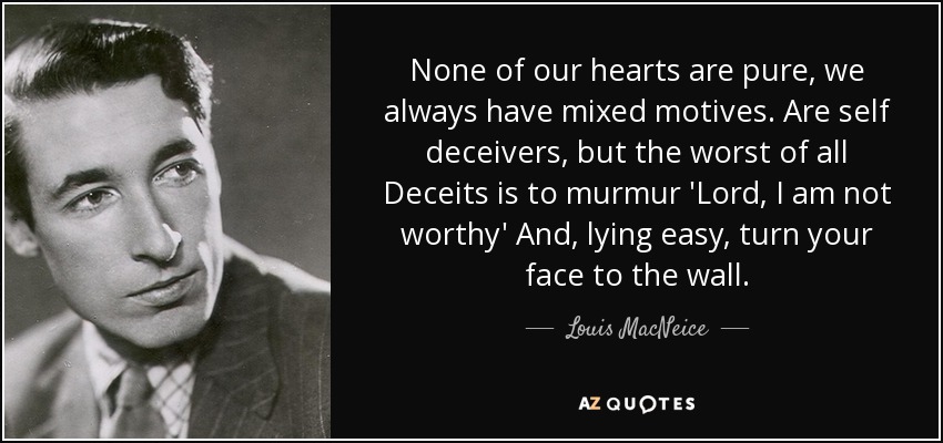 None of our hearts are pure, we always have mixed motives. Are self deceivers, but the worst of all Deceits is to murmur 'Lord, I am not worthy' And, lying easy, turn your face to the wall. - Louis MacNeice