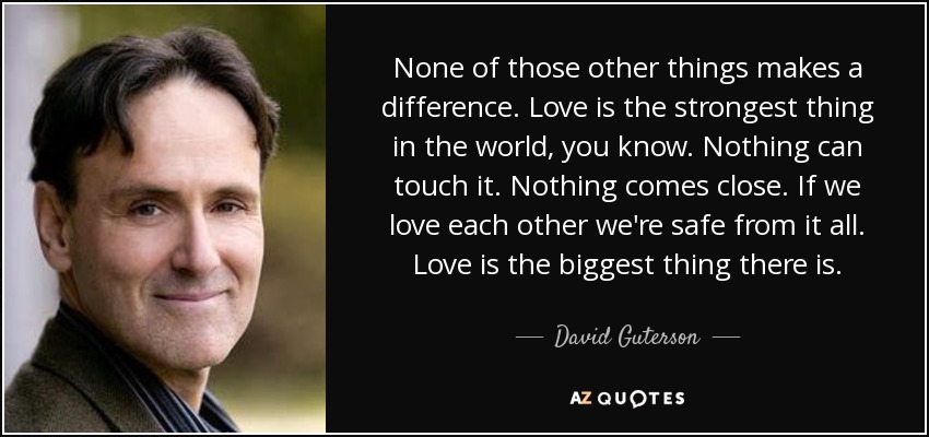 None of those other things makes a difference. Love is the strongest thing in the world, you know. Nothing can touch it. Nothing comes close. If we love each other we're safe from it all. Love is the biggest thing there is. - David Guterson