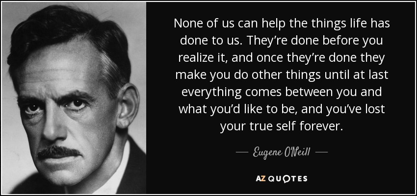 None of us can help the things life has done to us. They’re done before you realize it, and once they’re done they make you do other things until at last everything comes between you and what you’d like to be, and you’ve lost your true self forever. - Eugene O'Neill