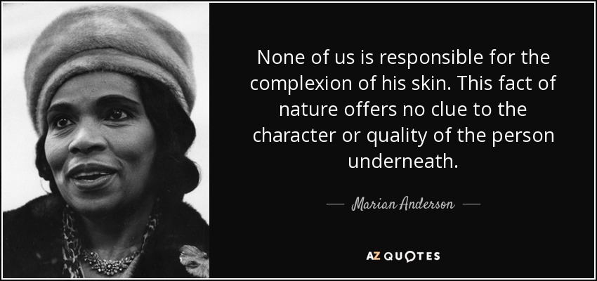 None of us is responsible for the complexion of his skin. This fact of nature offers no clue to the character or quality of the person underneath. - Marian Anderson