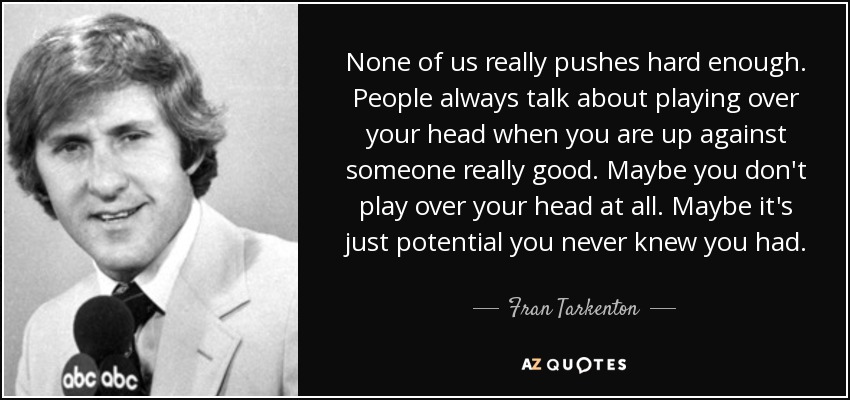 None of us really pushes hard enough. People always talk about playing over your head when you are up against someone really good. Maybe you don't play over your head at all. Maybe it's just potential you never knew you had. - Fran Tarkenton