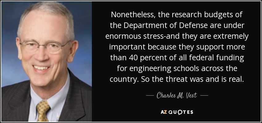 Nonetheless, the research budgets of the Department of Defense are under enormous stress-and they are extremely important because they support more than 40 percent of all federal funding for engineering schools across the country. So the threat was and is real. - Charles M. Vest