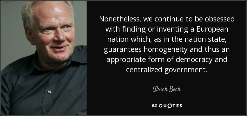 Nonetheless, we continue to be obsessed with finding or inventing a European nation which, as in the nation state, guarantees homogeneity and thus an appropriate form of democracy and centralized government. - Ulrich Beck
