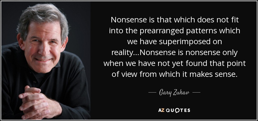 Nonsense is that which does not fit into the prearranged patterns which we have superimposed on reality...Nonsense is nonsense only when we have not yet found that point of view from which it makes sense. - Gary Zukav
