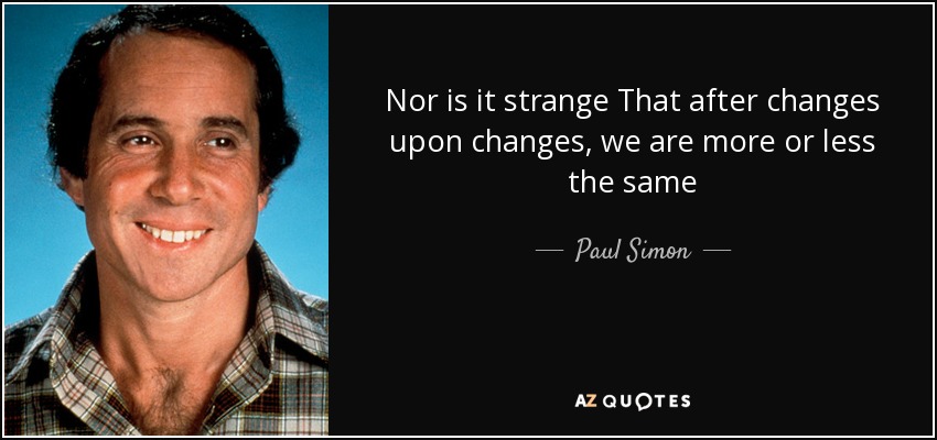 Nor is it strange That after changes upon changes, we are more or less the same - Paul Simon