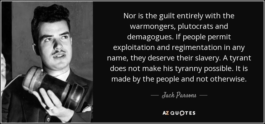 Nor is the guilt entirely with the warmongers, plutocrats and demagogues. If people permit exploitation and regimentation in any name, they deserve their slavery. A tyrant does not make his tyranny possible. It is made by the people and not otherwise. - Jack Parsons
