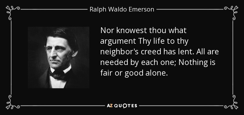 Nor knowest thou what argument Thy life to thy neighbor's creed has lent. All are needed by each one; Nothing is fair or good alone. - Ralph Waldo Emerson