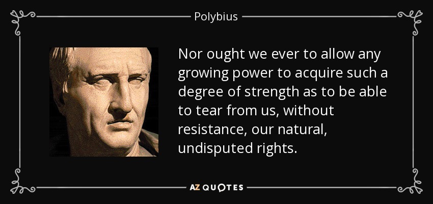Nor ought we ever to allow any growing power to acquire such a degree of strength as to be able to tear from us, without resistance, our natural, undisputed rights. - Polybius
