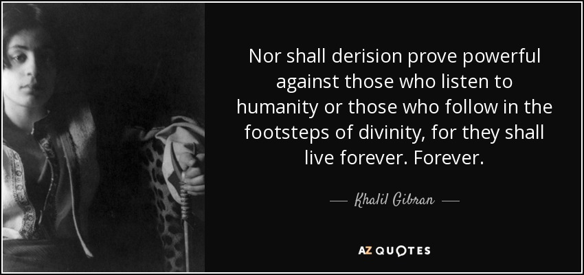 Nor shall derision prove powerful against those who listen to humanity or those who follow in the footsteps of divinity, for they shall live forever. Forever. - Khalil Gibran