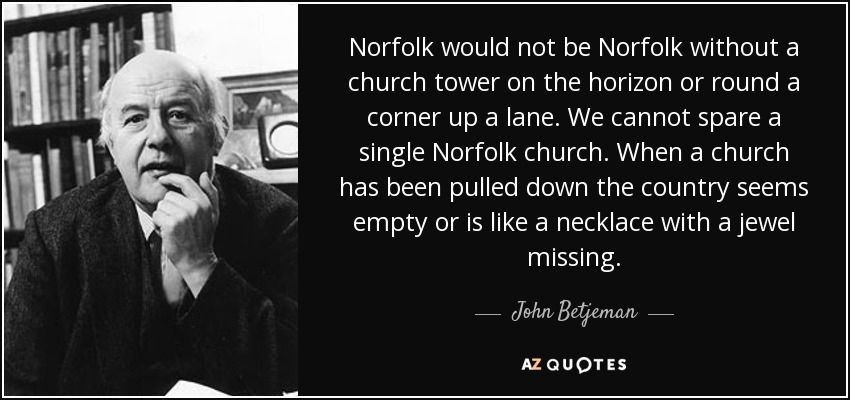 Norfolk would not be Norfolk without a church tower on the horizon or round a corner up a lane. We cannot spare a single Norfolk church. When a church has been pulled down the country seems empty or is like a necklace with a jewel missing. - John Betjeman