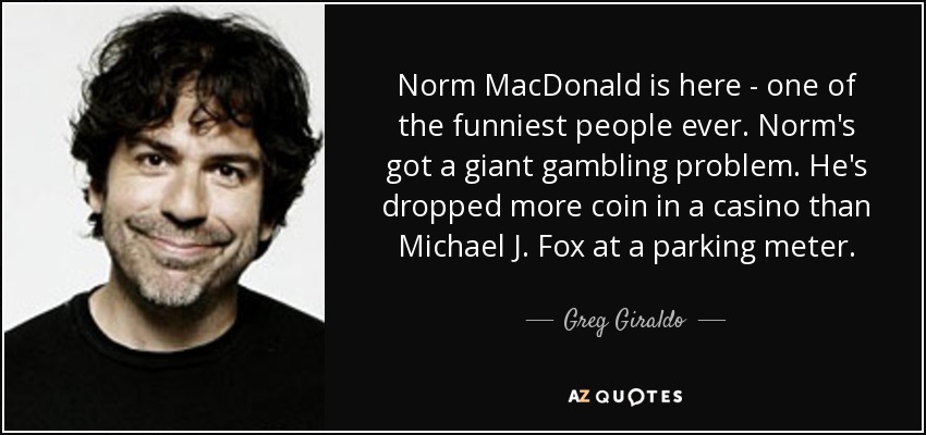 Norm MacDonald is here - one of the funniest people ever. Norm's got a giant gambling problem. He's dropped more coin in a casino than Michael J. Fox at a parking meter. - Greg Giraldo
