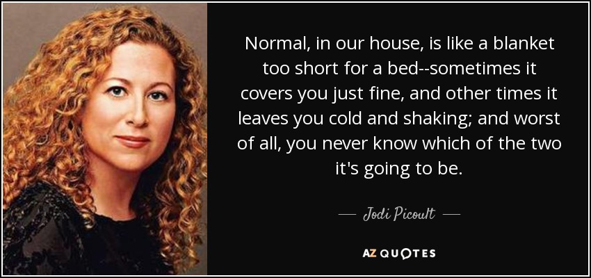 Normal, in our house, is like a blanket too short for a bed--sometimes it covers you just fine, and other times it leaves you cold and shaking; and worst of all, you never know which of the two it's going to be. - Jodi Picoult