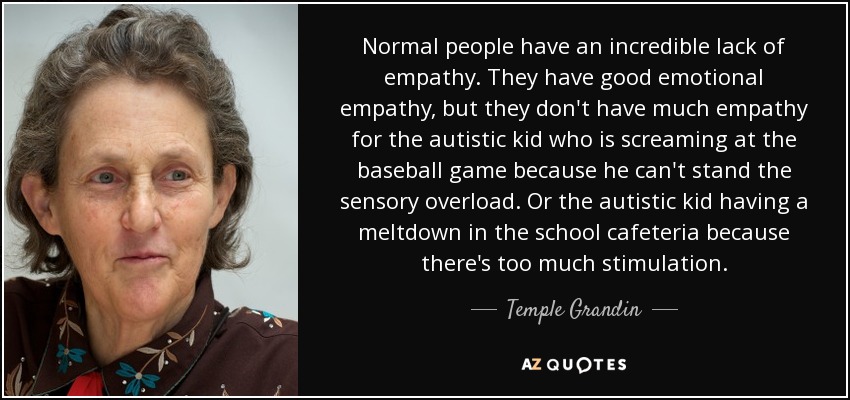 Normal people have an incredible lack of empathy. They have good emotional empathy, but they don't have much empathy for the autistic kid who is screaming at the baseball game because he can't stand the sensory overload. Or the autistic kid having a meltdown in the school cafeteria because there's too much stimulation. - Temple Grandin