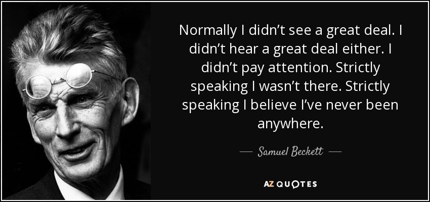 Normally I didn’t see a great deal. I didn’t hear a great deal either. I didn’t pay attention. Strictly speaking I wasn’t there. Strictly speaking I believe I’ve never been anywhere. - Samuel Beckett