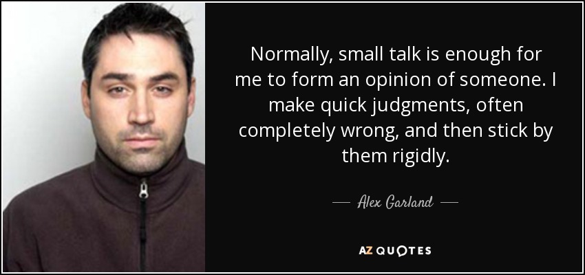 Normally, small talk is enough for me to form an opinion of someone. I make quick judgments, often completely wrong, and then stick by them rigidly. - Alex Garland