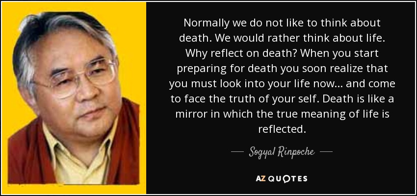 Normally we do not like to think about death. We would rather think about life. Why reflect on death? When you start preparing for death you soon realize that you must look into your life now... and come to face the truth of your self. Death is like a mirror in which the true meaning of life is reflected. - Sogyal Rinpoche