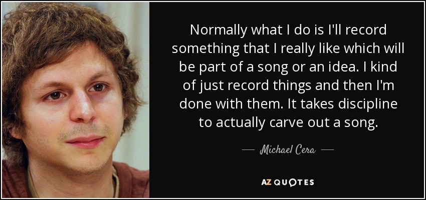 Normally what I do is I'll record something that I really like which will be part of a song or an idea. I kind of just record things and then I'm done with them. It takes discipline to actually carve out a song. - Michael Cera