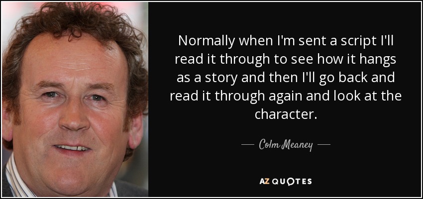 Normally when I'm sent a script I'll read it through to see how it hangs as a story and then I'll go back and read it through again and look at the character. - Colm Meaney