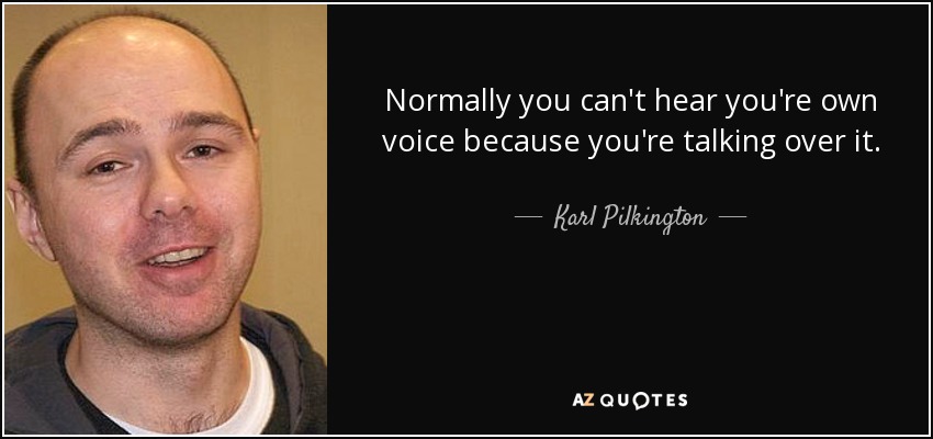 Normally you can't hear you're own voice because you're talking over it. - Karl Pilkington