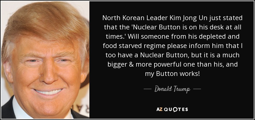 North Korean Leader Kim Jong Un just stated that the 'Nuclear Button is on his desk at all times.' Will someone from his depleted and food starved regime please inform him that I too have a Nuclear Button, but it is a much bigger & more powerful one than his, and my Button works! - Donald Trump