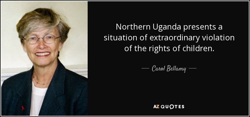 Northern Uganda presents a situation of extraordinary violation of the rights of children. - Carol Bellamy