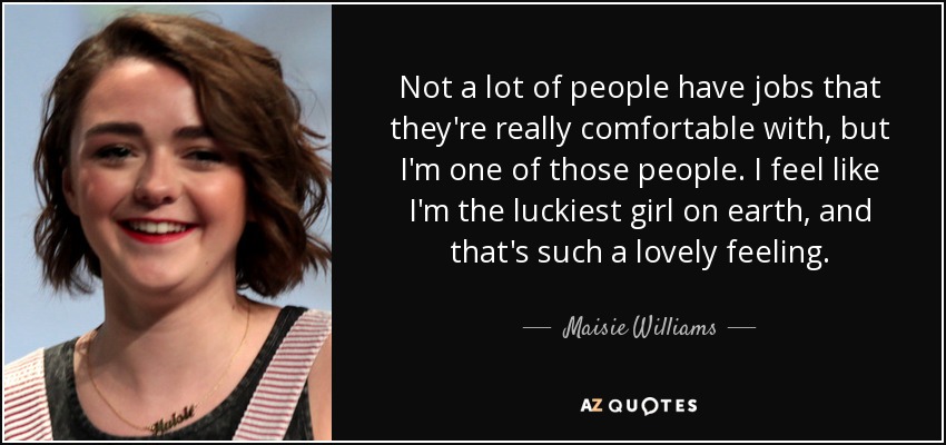 Not a lot of people have jobs that they're really comfortable with, but I'm one of those people. I feel like I'm the luckiest girl on earth, and that's such a lovely feeling. - Maisie Williams