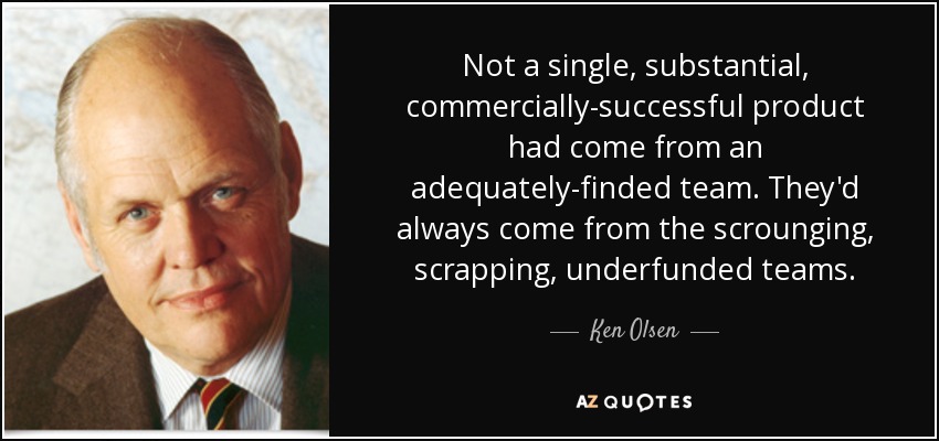 Not a single, substantial, commercially-successful product had come from an adequately-finded team. They'd always come from the scrounging, scrapping, underfunded teams. - Ken Olsen