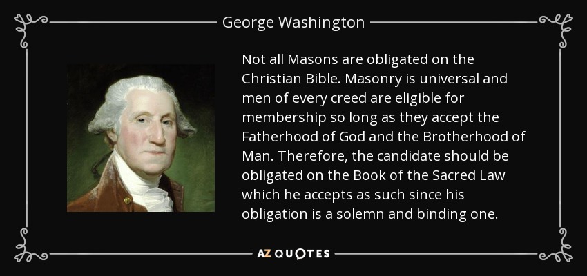 Not all Masons are obligated on the Christian Bible. Masonry is universal and men of every creed are eligible for membership so long as they accept the Fatherhood of God and the Brotherhood of Man. Therefore, the candidate should be obligated on the Book of the Sacred Law which he accepts as such since his obligation is a solemn and binding one. - George Washington