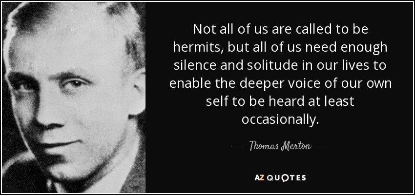 Not all of us are called to be hermits, but all of us need enough silence and solitude in our lives to enable the deeper voice of our own self to be heard at least occasionally. - Thomas Merton