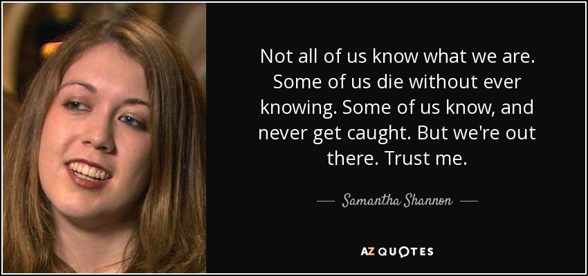 Not all of us know what we are. Some of us die without ever knowing. Some of us know, and never get caught. But we're out there. Trust me. - Samantha Shannon