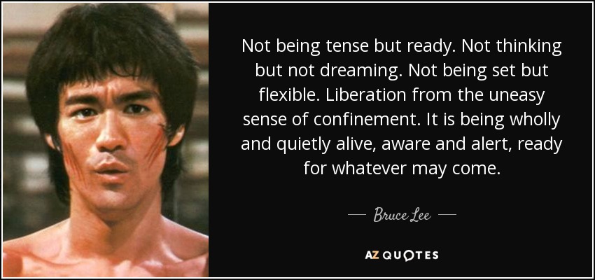 Not being tense but ready. Not thinking but not dreaming. Not being set but flexible. Liberation from the uneasy sense of confinement. It is being wholly and quietly alive, aware and alert, ready for whatever may come. - Bruce Lee