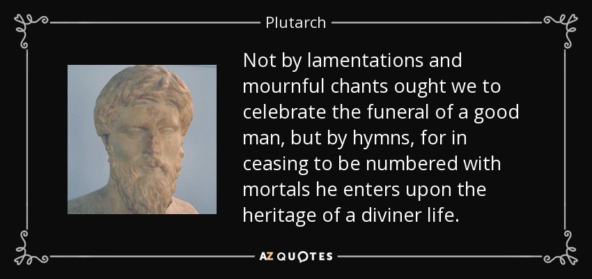Not by lamentations and mournful chants ought we to celebrate the funeral of a good man, but by hymns, for in ceasing to be numbered with mortals he enters upon the heritage of a diviner life. - Plutarch