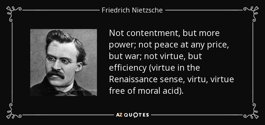 Not contentment, but more power; not peace at any price, but war; not virtue, but efficiency (virtue in the Renaissance sense, virtu , virtue free of moral acid). - Friedrich Nietzsche