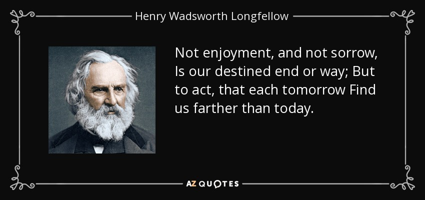Not enjoyment, and not sorrow, Is our destined end or way; But to act, that each tomorrow Find us farther than today. - Henry Wadsworth Longfellow