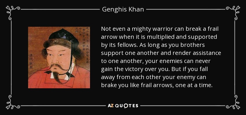 Not even a mighty warrior can break a frail arrow when it is multiplied and supported by its fellows. As long as you brothers support one another and render assistance to one another, your enemies can never gain the victory over you. But if you fall away from each other your enemy can brake you like frail arrows, one at a time. - Genghis Khan