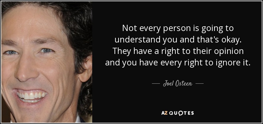 Not every person is going to understand you and that's okay. They have a right to their opinion and you have every right to ignore it. - Joel Osteen
