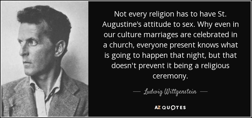 Not every religion has to have St. Augustine's attitude to sex. Why even in our culture marriages are celebrated in a church, everyone present knows what is going to happen that night, but that doesn't prevent it being a religious ceremony. - Ludwig Wittgenstein