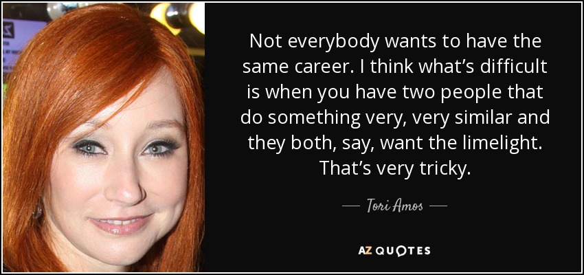 Not everybody wants to have the same career. I think what’s difficult is when you have two people that do something very, very similar and they both, say, want the limelight. That’s very tricky. - Tori Amos