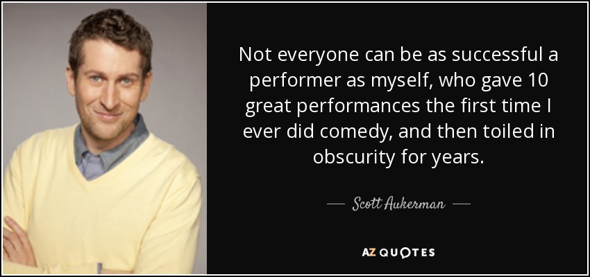 Not everyone can be as successful a performer as myself, who gave 10 great performances the first time I ever did comedy, and then toiled in obscurity for years. - Scott Aukerman